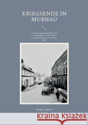 Kriegsende in Murnau: Fanatischer Kampf und Widerstand rund um Murnau während der letzten Kriegswochen im Frühjahr 1945 Huber, Robert J. 9783756860012