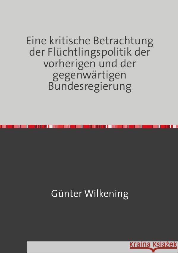 Eine kritische Betrachtung der Flüchtlingspolitik der vorherigen und der gegenwärtigen Bundesregierung Wilkening, Günter 9783757578565