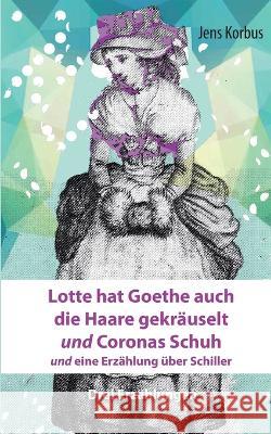 Lotte hat Goethe auch die Haare gekr?uselt und Coronas Schuh: und eine Erz?hlung ?ber Schiller Jens Korbus 9783757803049