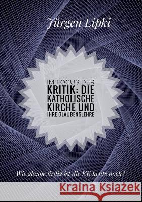 Im Focus der Kritik: Die Katholische Kirche und ihre Glaubenslehre: Wie glaubw?rdig ist die KK heute noch? J?rgen Lipki 9783757812263