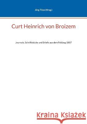 Curt Heinrich von Broizem: Journale, Schriftst?cke und Briefe aus dem Feldzug 1807 J?rg Titze 9783757820718 Bod - Books on Demand