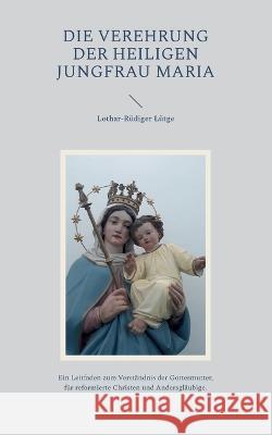 Die Verehrung der heiligen Jungfrau Maria: Ein Leitfaden zum Verst?ndnis der Gottesmutter, f?r reformierte Christen und Andersgl?ubige. Lothar-R?diger L?tge 9783757830052