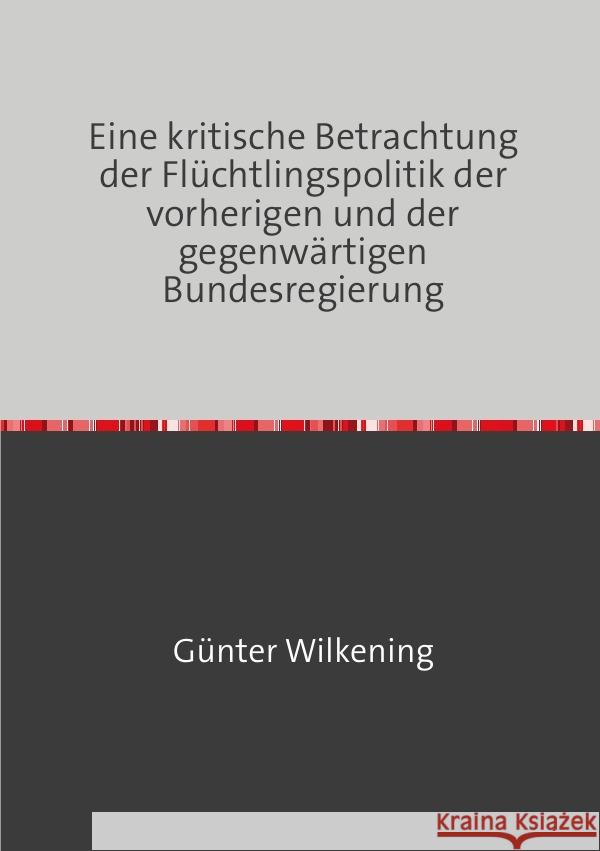 Eine kritische Betrachtung der Flüchtlingspolitik der vorherigen und der gegenwärtigen Bundesregierung Wilkening, Günter 9783758490866