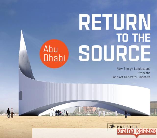 Return to the Source: New Energy Landscapes from the Land Art Generator Initiative Abu Dhabi Elizabeth Monoian Robert Ferry 9783791359380 Prestel Publishing