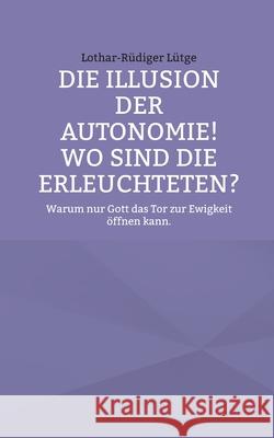 Die Illusion der Autonomie! Wo sind die Erleuchteten?: Warum nur Gott das Tor zur Ewigkeit ?ffnen kann. Lothar-R?diger L?tge 9783819267017