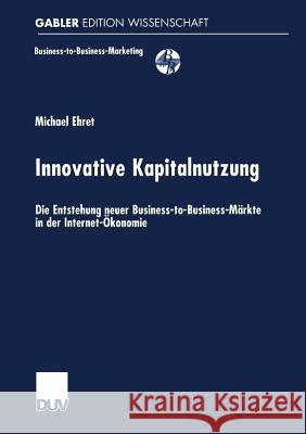 Innovative Kapitalnutzung: Die Entstehung Neuer Business-To-Business-Märkte in Der Internet-Ökonomie Ehret, Michael 9783824471454