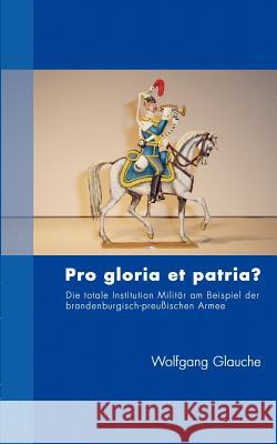Pro gloria et patria ?: Die totale Institution Militär am Beispiel der brandenburgisch-preußischen Armee Glauche, Wolfgang 9783833412097 Books on Demand