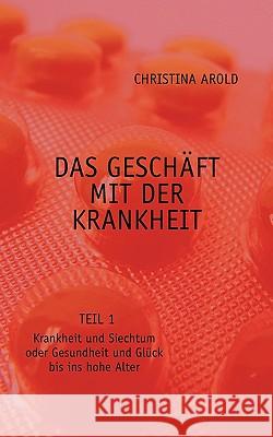 Das Geschäft mit der Krankheit. Teil 1: Krankheit und Siechtum oder Gesundheit und Glück bis ins hohe Alter Christina Arold 9783833464492 Books on Demand