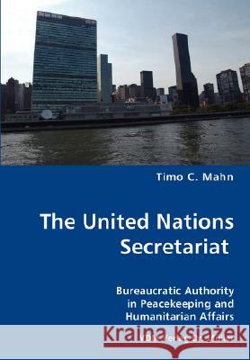 The United Nations Secretariat- Bureaucratic Authority in Peacekeeping and Humanitarian Affairs Timo C. Mahn 9783836449885