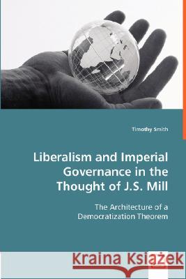 Liberalism and Imperial Governance in the Thought of J.S. Mill : The Architecture of a Democratization Theorem Timothy Smith 9783836483094