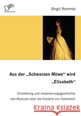 Aus der Schwarzen Möwe wird Elisabeth: Entstehung und Inszenierungsgeschichte des Musicals über die Kaiserin von Österreich Rommel, Birgit 9783836654173