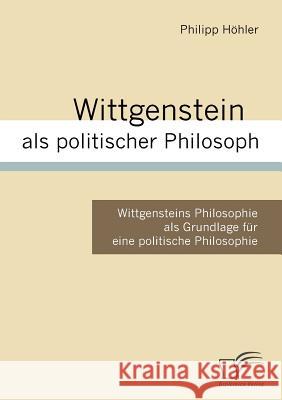 Wittgenstein als politischer Philosoph: Wittgensteins Philosophie als Grundlage für eine politische Philosophie Höhler, Philipp 9783836657730