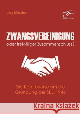 Zwangsvereinigung oder freiwilliger Zusammenschluss?: Die Kontroverse um die Gründung der SED 1946 Klitscher, Jörg 9783836673815