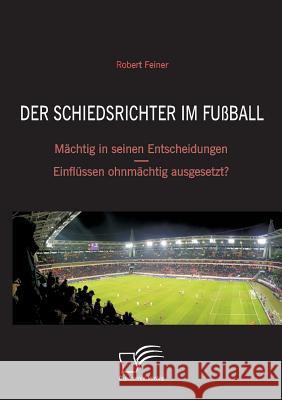 Der Schiedsrichter im Fußball: Mächtig in seinen Entscheidungen - Einflüssen ohnmächtig ausgesetzt? Feiner, Robert 9783836695398