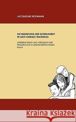 Die Bedeutung der Elternarbeit in Anti-Gewalt-Trainings: Untersuchung und Vergleich der Programme im deutschsprachigen Raum Jacqueline Hofmann 9783837029413 Books on Demand