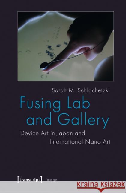 Fusing Lab and Gallery: Device Art in Japan and International Nano Art Sarah M. Schlachetzki 9783837620269 