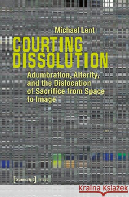 Courting Dissolution: Adumbration, Alterity, and the Dislocation of Sacrifice from Space to Image Michael Lent 9783837635744 Transcript Verlag, Roswitha Gost, Sigrid Noke