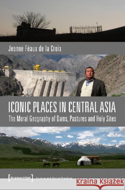 Iconic Places in Central Asia: The Moral Geography of Dams, Pastures and Holy Sites Féaux de la Croix, Jeanne 9783837636307 Transcript Verlag, Roswitha Gost, Sigrid Noke