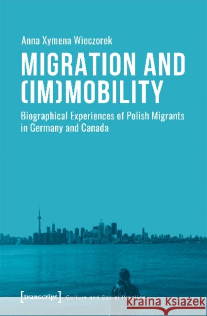 Migration and (Im)Mobility: Biographical Experiences of Polish Migrants in Germany and Canada Wieczorek, Anna Xymena 9783837642513 transcript