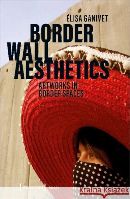 Border Wall Aesthetics: Artworks in Border Spaces Ganivet, Elisa 9783837647778 transcript Verlag