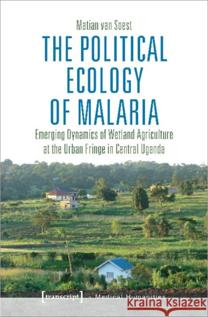 The Political Ecology of Malaria: Emerging Dynamics of Wetland Agriculture at the Urban Fringe in Central Uganda Matian, Van Soest 9783837650532