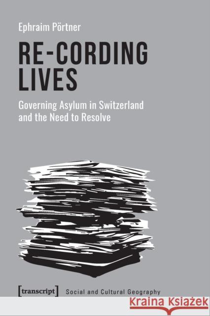 Re-Cording Lives: Governing Asylum in Switzerland and the Need to Resolve P 9783837653496 Transcript Publishing