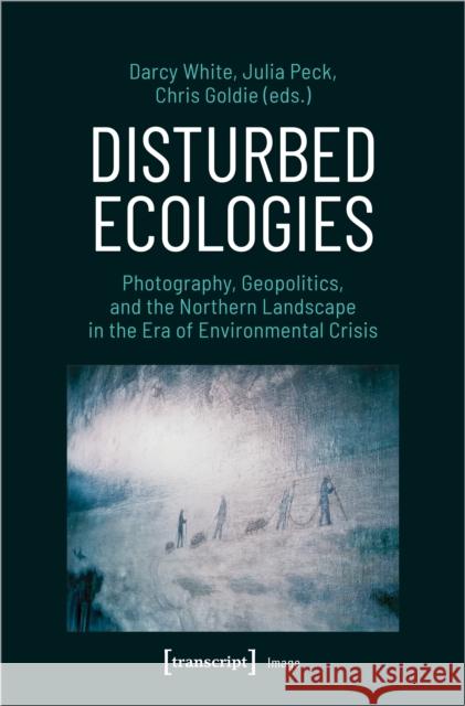 Disturbed Ecologies: Photography, Geopolitics, and the Northern Landscape in the Era of Environmental Crisis  9783837660265 Transcript Verlag