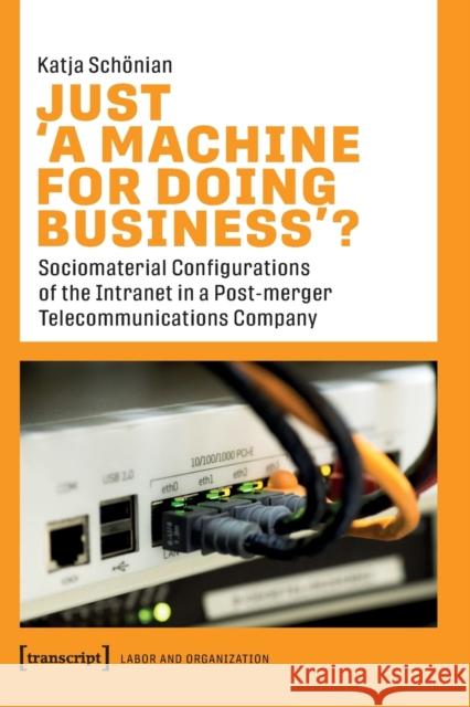 Just >A Machine for Doing Business: Sociomaterial Configurations of the Intranet in a Post-Merger Telecommunications Company  9783837661873 transcript Verlag