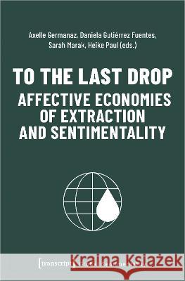 To the Last Drop - Affective Economies of Extraction and Sentimentality  9783837664102 Transcript Publishing