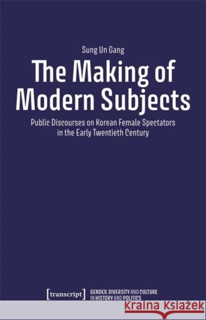 The Making of Modern Subjects: Public Discourses on Korean Female Spectators in the Early Twentieth Century Sung Un Gang 9783837669299 Transcript Verlag