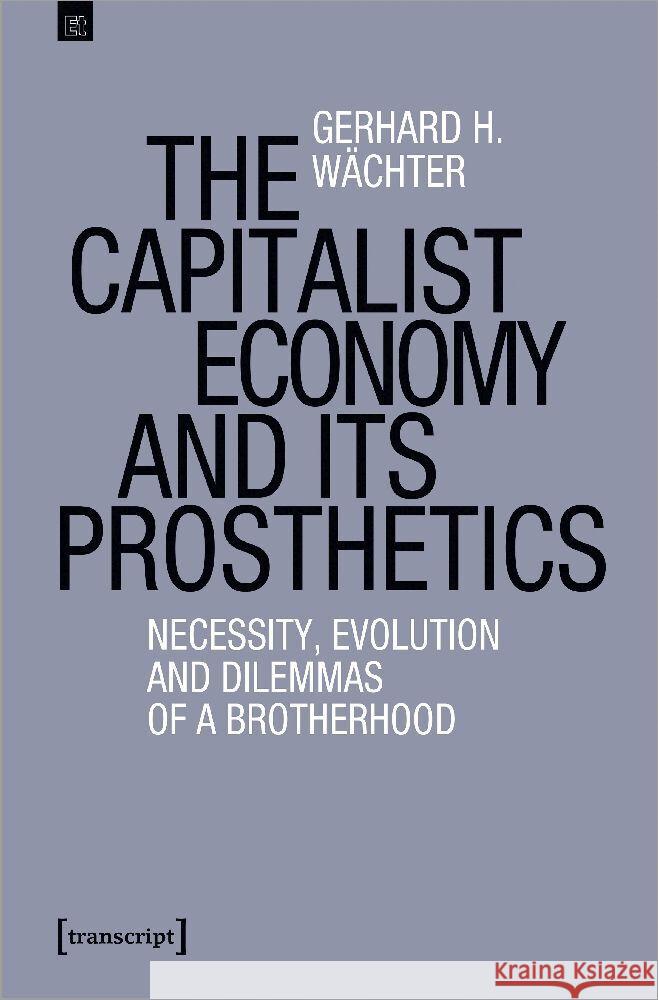 The Capitalist Economy and Its Prosthetics: Necessity and Evolution of a Brotherhood Gerhard H. W?chter 9783837672787 Transcript Publishing