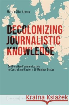 Decolonizing Journalistic Knowledge: Deliberative Communication in Central and Eastern EU Member States Mart?n Oller Alonso 9783837673449 Transcript Publishing