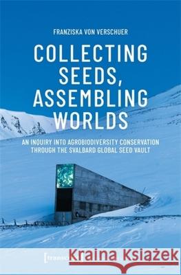 Collecting Seeds, Assembling Worlds: An Inquiry Into Agrobiodiversity Conservation Through the Svalbard Global Seed Vault Franziska Von Verschuer 9783837678116 Transcript Publishing