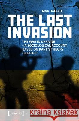 The Last Invasion: The War in Ukraine - A Sociological Account, Based on Kant's Theory of Peace Max Haller 9783837679366 Transcript Publishing