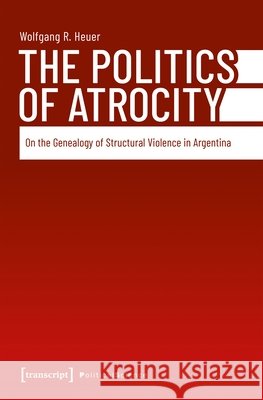 The Politics of Atrocity: On the Genealogy of Structural Violence in Argentina Wolfgang R. Heuer 9783837681758 Transcript Publishing