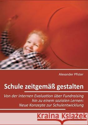 Schule zeitgemäß gestalten. Von der internen Evaluation über Fundraising hin zu einem sozialen Lernen: Neue Konzepte zur Schulentwicklung Alexander Pfister 9783838202877