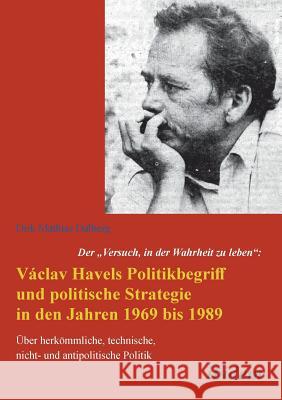 Der Versuch, in der Wahrheit zu leben: Václav Havels Politikbegriff und politische Strategie in den Jahren 1969 bis 1989. Über herkömmliche, technische, nicht- und antipolitische Politik Dirk Dalberg 9783838204734 Ibidem Press