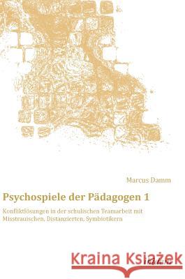 Psychospiele der Pädagogen 1. Konfliktlösungen in der schulischen Teamarbeit mit Misstrauischen, Distanzierten, Symbiotikern Marcus Damm, Marcus Damm 9783838206110