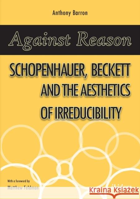 Against Reason: Schopenhauer, Beckett and the Aesthetics of Irreducibility Anthony Barron, Matthew Feldman 9783838210254