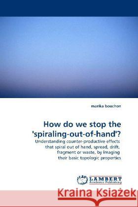 How do we stop the 'spiraling-out-of-hand'? : Understanding counter-productive effects that spiral out of hand, spread, drift, fragment or waste, by imaging their basic topologic properties Bouchon, Marika 9783838324388