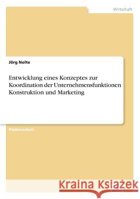 Entwicklung eines Konzeptes zur Koordination der Unternehmensfunktionen Konstruktion und Marketing Jorg Nolte 9783838609829