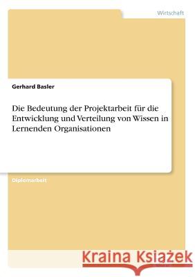 Die Bedeutung der Projektarbeit für die Entwicklung und Verteilung von Wissen in Lernenden Organisationen Basler, Gerhard 9783838618159