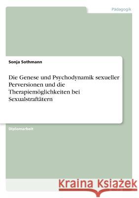 Die Genese und Psychodynamik sexueller Perversionen und die Therapiemöglichkeiten bei Sexualstraftätern Sothmann, Sonja 9783838629759