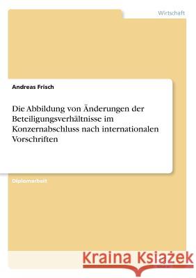 Die Abbildung von Änderungen der Beteiligungsverhältnisse im Konzernabschluss nach internationalen Vorschriften Frisch, Andreas 9783838655437 Diplom.de