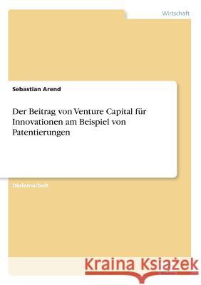 Der Beitrag von Venture Capital für Innovationen am Beispiel von Patentierungen Arend, Sebastian 9783838659084 Diplom.de