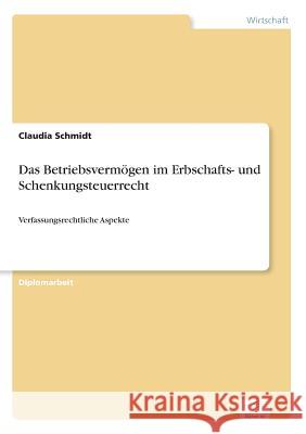 Das Betriebsvermögen im Erbschafts- und Schenkungsteuerrecht: Verfassungsrechtliche Aspekte Schmidt, Claudia 9783838694726