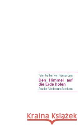 Den Himmel auf die Erde holen: Aus der Arbeit eines Mediums Peter Freiherr Von Frankenberg 9783839125151