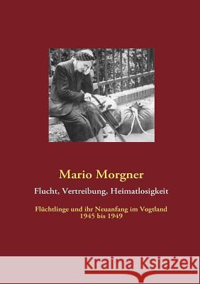 Flucht, Vertreibung, Heimatlosigkeit: Flüchtlinge und ihr Neuanfang im Vogtland 1945 bis 1949 Morgner, Mario 9783842364981