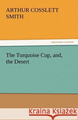 The Turquoise Cup, And, the Desert Arthur Cosslett Smith 9783842425606 Tredition Classics