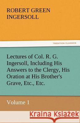 Lectures of Col. R. G. Ingersoll, Including His Answers to the Clergy, His Oration at His Brother's Grave, Etc., Etc. Colonel Robert Green Ingersoll 9783842432963
